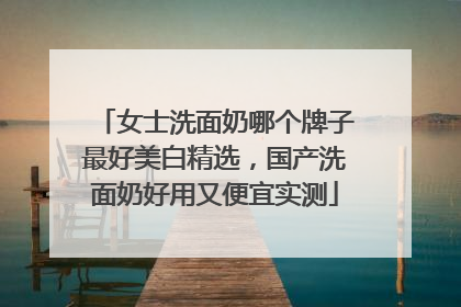 女士洗面奶哪个牌子最好美白精选，国产洗面奶好用又便宜实测
