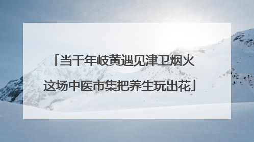当千年岐黄遇见津卫烟火 这场中医市集把养生玩出花