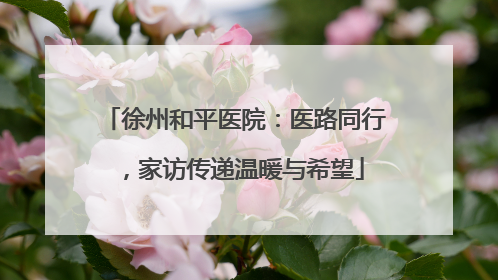 徐州和平医院：医路同行，家访传递温暖与希望