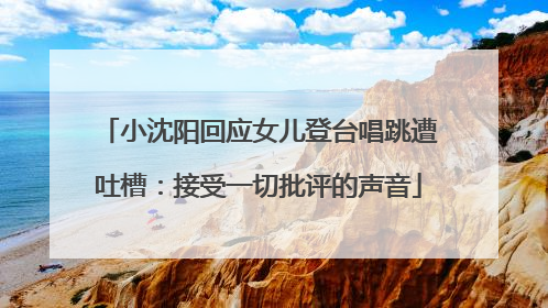 小沈阳回应女儿登台唱跳遭吐槽：接受一切批评的声音