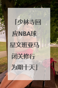 少林寺回应NBA球星文班亚马闭关修行 为期十天