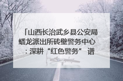 山西长治武乡县公安局蟠龙派出所砖壁警务中心：深耕“红色警务” 谱写“平安答卷”