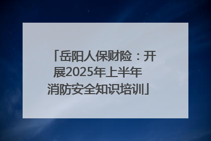 岳阳人保财险：开展2025年上半年消防安全知识培训