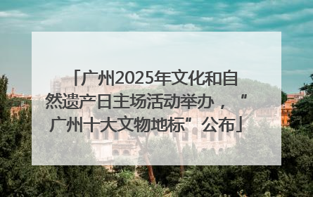 广州2025年文化和自然遗产日主场活动举办，“广州十大文物地标”公布