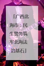 广西北海市：民生警务筑牢北海法治基石