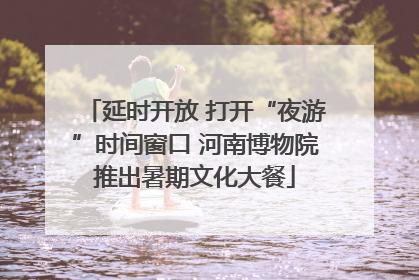 延时开放 打开“夜游”时间窗口 河南博物院推出暑期文化大餐