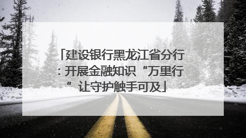 建设银行黑龙江省分行：开展金融知识“万里行”让守护触手可及