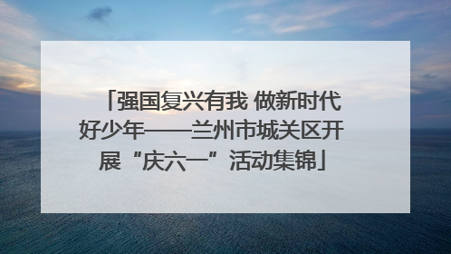 强国复兴有我 做新时代好少年——兰州市城关区开展“庆六一”活动集锦