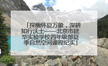 探幽怀夏万象，深耕知行沃土——北京市建华实验学校四年级部夏季自然空间课程纪实