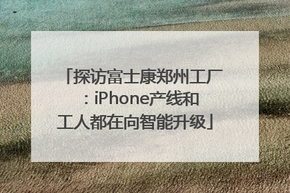探访富士康郑州工厂：iPhone产线和工人都在向智能升级