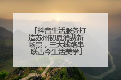 抖音生活服务打造苏州初夏消费新场景，三大线路串联古今生活美学