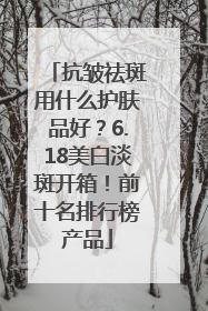 抗皱祛斑用什么护肤品好？6.18美白淡斑开箱！前十名排行榜产品