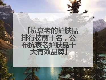抗衰老的护肤品排行榜前十名，公布抗衰老护肤品十大有效品牌
