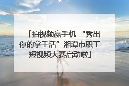 拍视频赢手机 “秀出你的拿手活”湘潭市职工短视频大赛启动啦