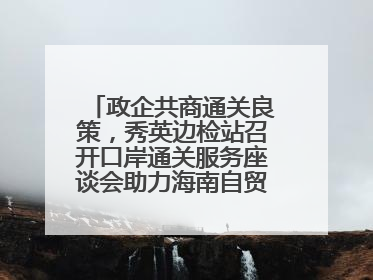 政企共商通关良策，秀英边检站召开口岸通关服务座谈会助力海南自贸港建设