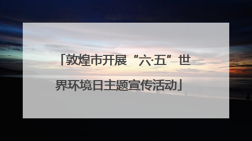 敦煌市开展“六·五”世界环境日主题宣传活动