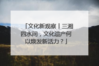 文化新观察丨三湘四水间，文化遗产何以焕发新活力？