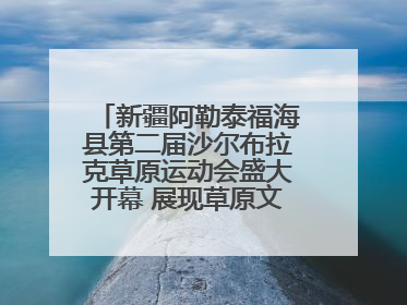 新疆阿勒泰福海县第二届沙尔布拉克草原运动会盛大开幕 展现草原文化魅力