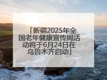 新疆2025年全国老年健康宣传周活动将于6月24日在乌鲁木齐启动
