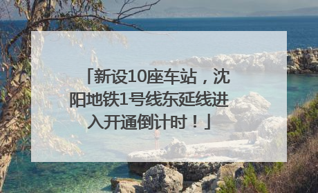 新设10座车站，沈阳地铁1号线东延线进入开通倒计时！