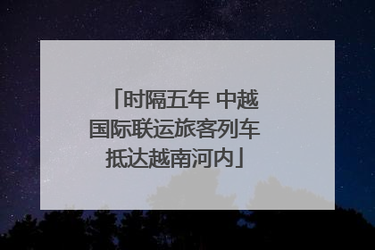 时隔五年 中越国际联运旅客列车抵达越南河内