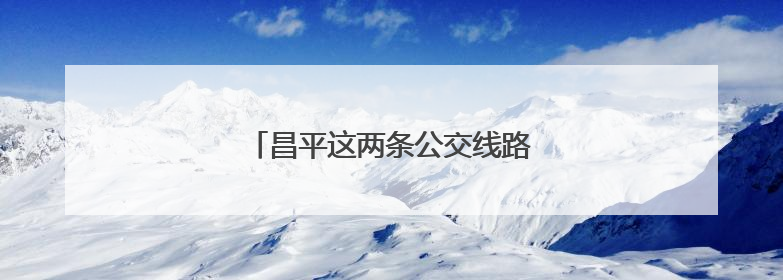 昌平这两条公交线路有调整，新增这几站