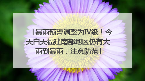 暴雨预警调整为Ⅳ级！今天白天福建南部地区仍有大雨到暴雨，注意防范