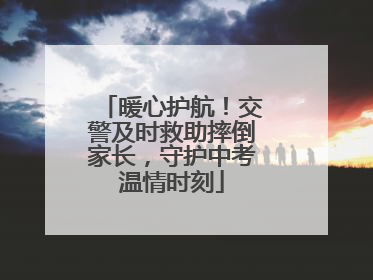 暖心护航！交警及时救助摔倒家长，守护中考温情时刻