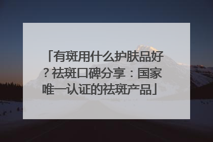 有斑用什么护肤品好？祛斑口碑分享：国家唯一认证的祛斑产品