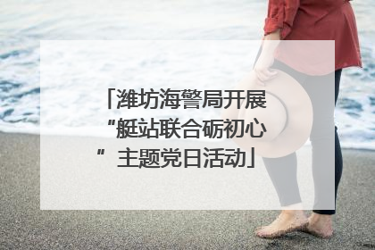 潍坊海警局开展“艇站联合砺初心”主题党日活动