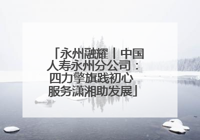 永州融耀丨中国人寿永州分公司：四力擎旗践初心 服务潇湘助发展