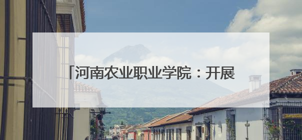河南农业职业学院：开展校地帮扶 助力乡村振兴