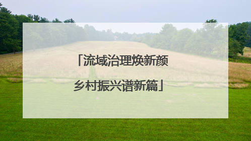 流域治理焕新颜 乡村振兴谱新篇