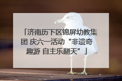 济南历下区锦屏幼教集团 庆六一活动“非遗奇趣游 自主乐翻天”
