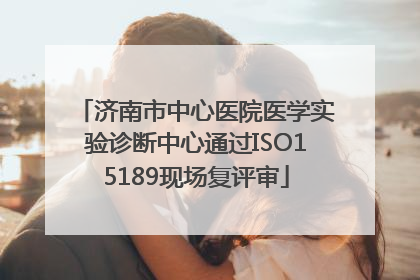 济南市中心医院医学实验诊断中心通过ISO15189现场复评审