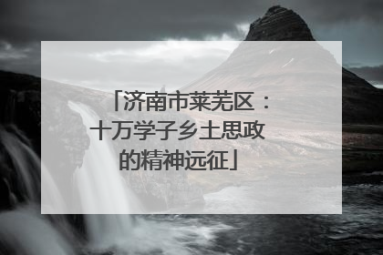济南市莱芜区：十万学子乡土思政的精神远征
