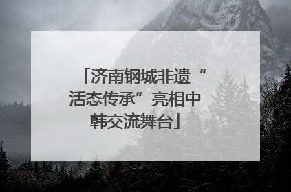 济南钢城非遗“活态传承”亮相中韩交流舞台