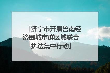 济宁市开展鲁南经济圈城市群区域联合执法集中行动