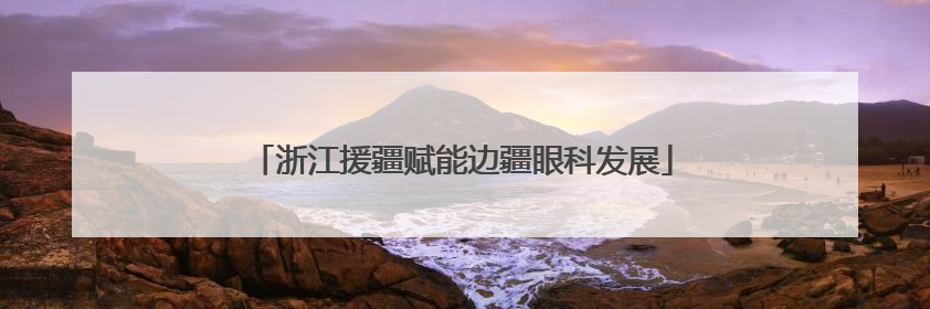 浙江援疆赋能边疆眼科发展