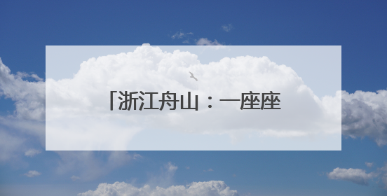 浙江舟山：一座座海岛成为诗和远方