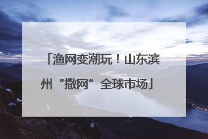 渔网变潮玩！山东滨州“撒网”全球市场