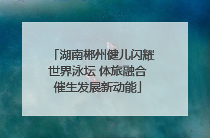 湖南郴州健儿闪耀世界泳坛 体旅融合催生发展新动能