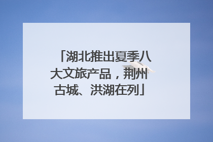 湖北推出夏季八大文旅产品，荆州古城、洪湖在列