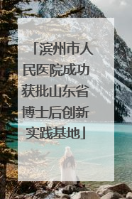 滨州市人民医院成功获批山东省博士后创新实践基地