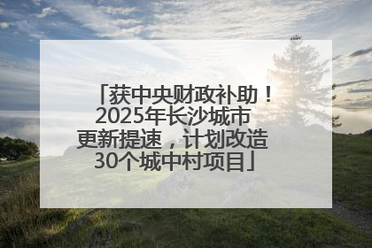 获中央财政补助！2025年长沙城市更新提速，计划改造30个城中村项目