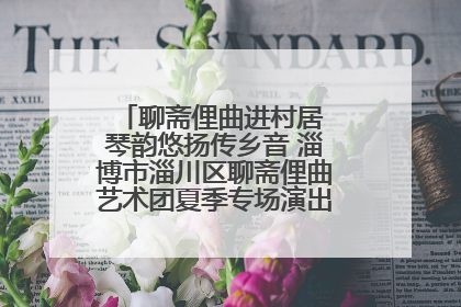 聊斋俚曲进村居 琴韵悠扬传乡音 淄博市淄川区聊斋俚曲艺术团夏季专场演出在杏园子村举行