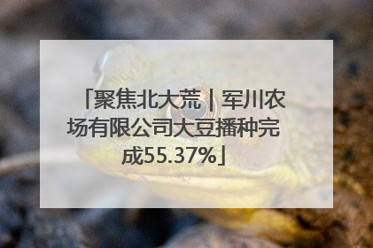聚焦北大荒｜军川农场有限公司大豆播种完成55.37%