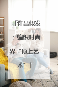 许昌假发：编织时尚界“顶上艺术”