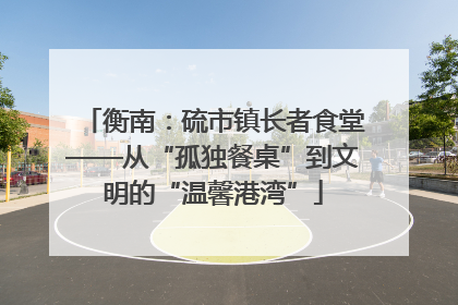 衡南：硫市镇长者食堂——从“孤独餐桌”到文明的“温馨港湾”