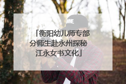 衡阳幼儿师专部分师生赴永州探秘江永女书文化